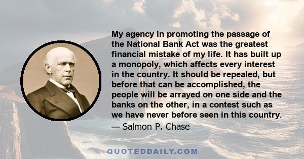 My agency in promoting the passage of the National Bank Act was the greatest financial mistake of my life. It has built up a monopoly, which affects every interest in the country. It should be repealed, but before that