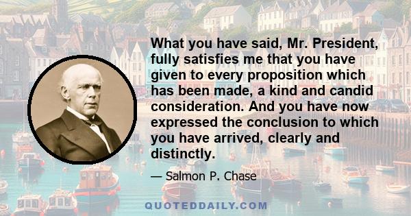 What you have said, Mr. President, fully satisfies me that you have given to every proposition which has been made, a kind and candid consideration. And you have now expressed the conclusion to which you have arrived,