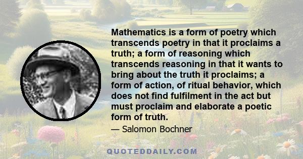 Mathematics is a form of poetry which transcends poetry in that it proclaims a truth; a form of reasoning which transcends reasoning in that it wants to bring about the truth it proclaims; a form of action, of ritual