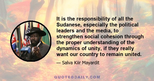 It is the responsibility of all the Sudanese, especially the political leaders and the media, to strengthen social cohesion through the proper understanding of the dynamics of unity, if they really want our country to