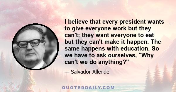 I believe that every president wants to give everyone work but they can't; they want everyone to eat but they can't make it happen. The same happens with education. So we have to ask ourselves, Why can't we do anything?