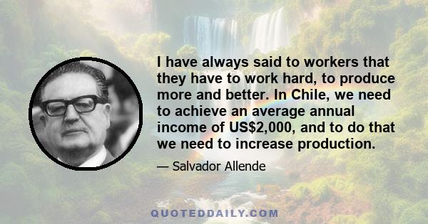 I have always said to workers that they have to work hard, to produce more and better. In Chile, we need to achieve an average annual income of US$2,000, and to do that we need to increase production.