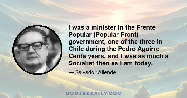 I was a minister in the Frente Popular (Popular Front) government, one of the three in Chile during the Pedro Aguirre Cerda years, and I was as much a Socialist then as I am today.