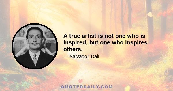 A true artist is not one who is inspired, but one who inspires others.