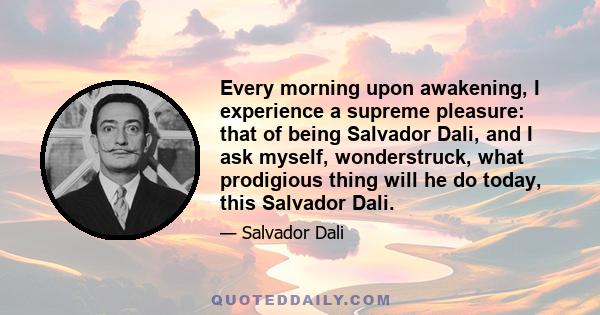 Every morning upon awakening, I experience a supreme pleasure: that of being Salvador Dali, and I ask myself, wonderstruck, what prodigious thing will he do today, this Salvador Dali.