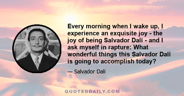 Every morning when I wake up, I experience an exquisite joy - the joy of being Salvador Dalí - and I ask myself in rapture: What wonderful things this Salvador Dalí is going to accomplish today?