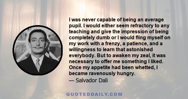 I was never capable of being an average pupil. I would either seem refractory to any teaching and give the impression of being completely dumb or I would fling myself on my work with a frenzy, a patience, and a