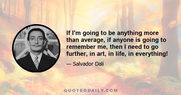 If I'm going to be anything more than average, if anyone is going to remember me, then I need to go further, in art, in life, in everything!