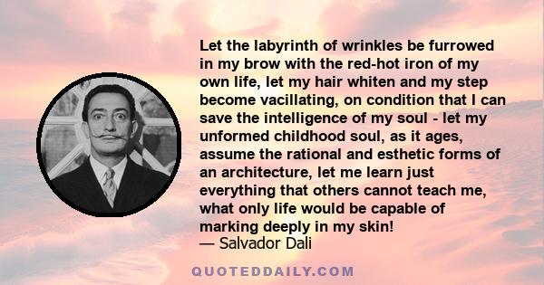 Let the labyrinth of wrinkles be furrowed in my brow with the red-hot iron of my own life, let my hair whiten and my step become vacillating, on condition that I can save the intelligence of my soul - let my unformed