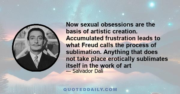 Now sexual obsessions are the basis of artistic creation. Accumulated frustration leads to what Freud calls the process of sublimation. Anything that does not take place erotically sublimates itself in the work of art