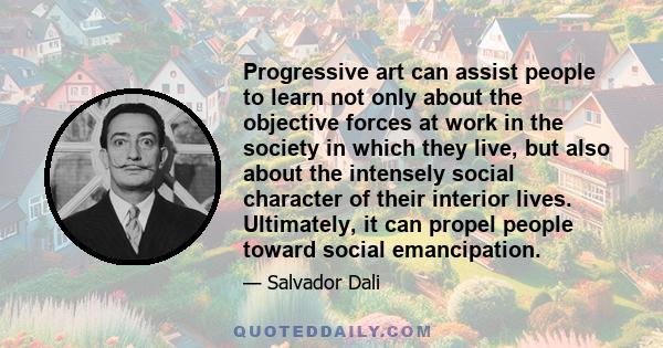 Progressive art can assist people to learn not only about the objective forces at work in the society in which they live, but also about the intensely social character of their interior lives. Ultimately, it can propel