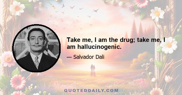 Take me, I am the drug; take me, I am hallucinogenic.