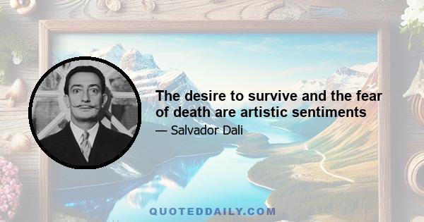 The desire to survive and the fear of death are artistic sentiments