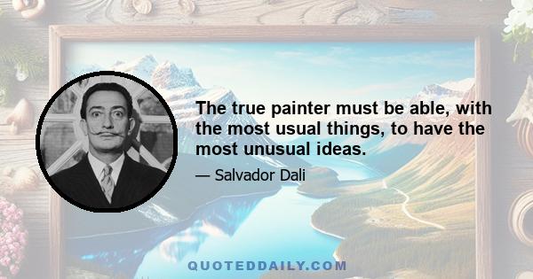 The true painter must be able, with the most usual things, to have the most unusual ideas.