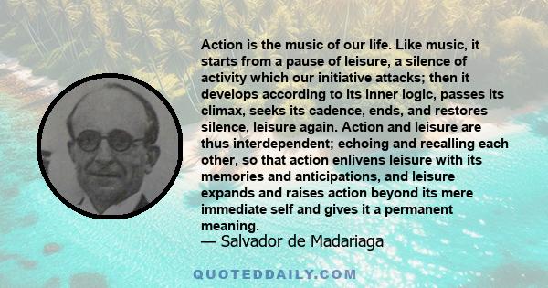 Action is the music of our life. Like music, it starts from a pause of leisure, a silence of activity which our initiative attacks; then it develops according to its inner logic, passes its climax, seeks its cadence,