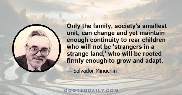 Only the family, society's smallest unit, can change and yet maintain enough continuity to rear children who will not be 'strangers in a strange land,' who will be rooted firmly enough to grow and adapt.