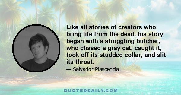 Like all stories of creators who bring life from the dead, his story began with a struggling butcher, who chased a gray cat, caught it, took off its studded collar, and slit its throat.