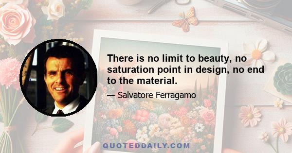 There is no limit to beauty, no saturation point in design, no end to the material.