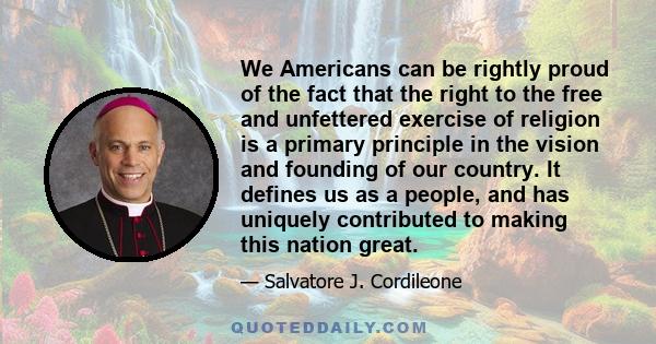 We Americans can be rightly proud of the fact that the right to the free and unfettered exercise of religion is a primary principle in the vision and founding of our country. It defines us as a people, and has uniquely