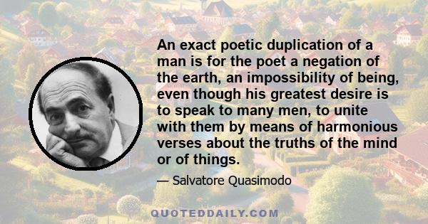 An exact poetic duplication of a man is for the poet a negation of the earth, an impossibility of being, even though his greatest desire is to speak to many men, to unite with them by means of harmonious verses about