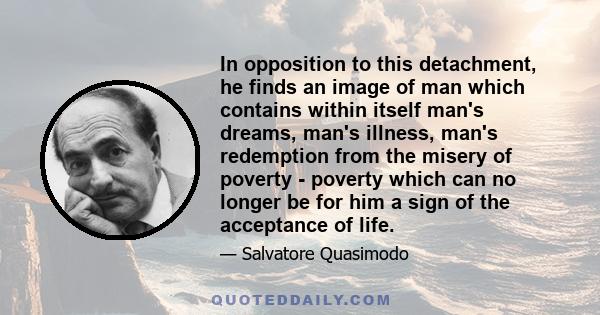 In opposition to this detachment, he finds an image of man which contains within itself man's dreams, man's illness, man's redemption from the misery of poverty - poverty which can no longer be for him a sign of the