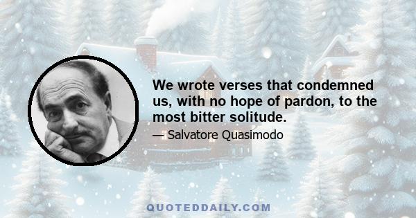 We wrote verses that condemned us, with no hope of pardon, to the most bitter solitude.