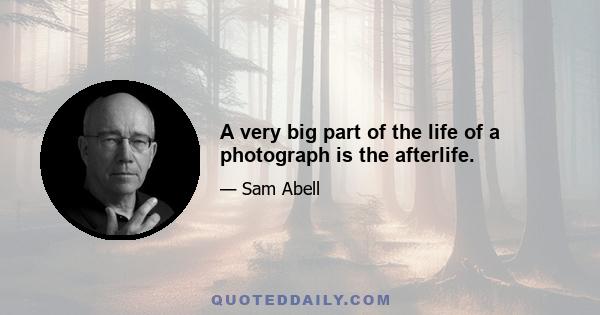 A very big part of the life of a photograph is the afterlife.