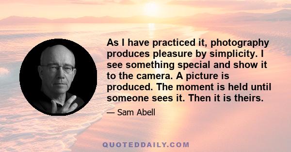 As I have practiced it, photography produces pleasure by simplicity. I see something special and show it to the camera. A picture is produced. The moment is held until someone sees it. Then it is theirs.