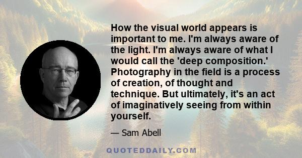 How the visual world appears is important to me. I'm always aware of the light. I'm always aware of what I would call the 'deep composition.' Photography in the field is a process of creation, of thought and technique.