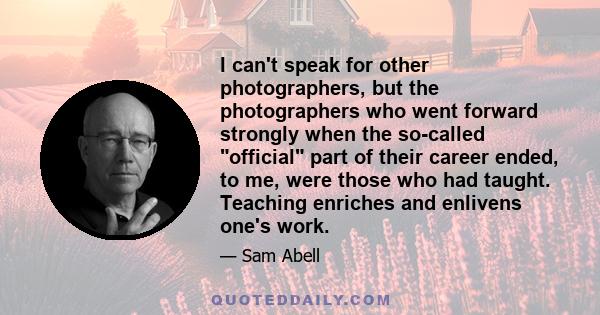 I can't speak for other photographers, but the photographers who went forward strongly when the so-called official part of their career ended, to me, were those who had taught. Teaching enriches and enlivens one's work.