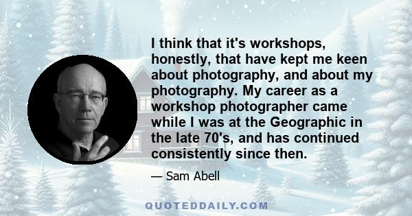 I think that it's workshops, honestly, that have kept me keen about photography, and about my photography. My career as a workshop photographer came while I was at the Geographic in the late 70's, and has continued