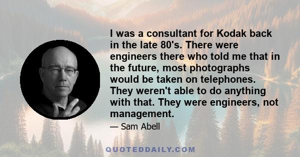 I was a consultant for Kodak back in the late 80's. There were engineers there who told me that in the future, most photographs would be taken on telephones. They weren't able to do anything with that. They were