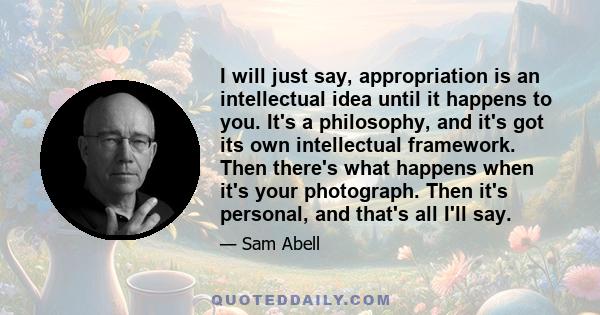 I will just say, appropriation is an intellectual idea until it happens to you. It's a philosophy, and it's got its own intellectual framework. Then there's what happens when it's your photograph. Then it's personal,