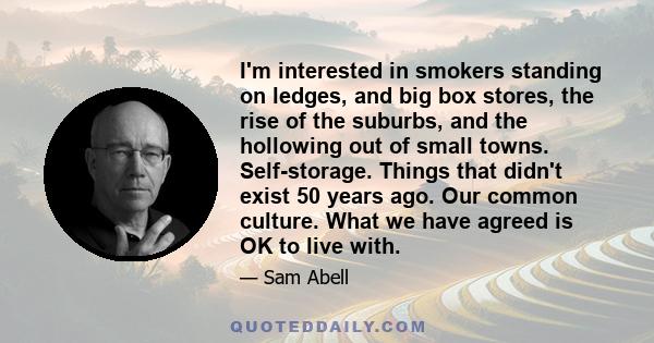 I'm interested in smokers standing on ledges, and big box stores, the rise of the suburbs, and the hollowing out of small towns. Self-storage. Things that didn't exist 50 years ago. Our common culture. What we have