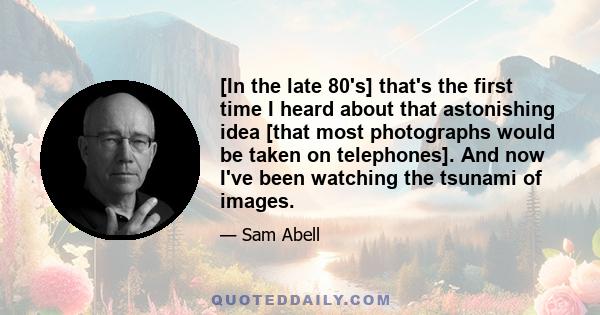 [In the late 80's] that's the first time I heard about that astonishing idea [that most photographs would be taken on telephones]. And now I've been watching the tsunami of images.