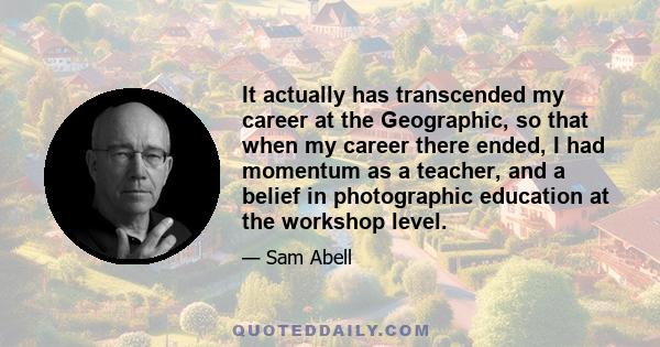 It actually has transcended my career at the Geographic, so that when my career there ended, I had momentum as a teacher, and a belief in photographic education at the workshop level.