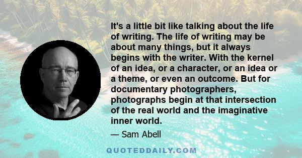 It's a little bit like talking about the life of writing. The life of writing may be about many things, but it always begins with the writer. With the kernel of an idea, or a character, or an idea or a theme, or even an 