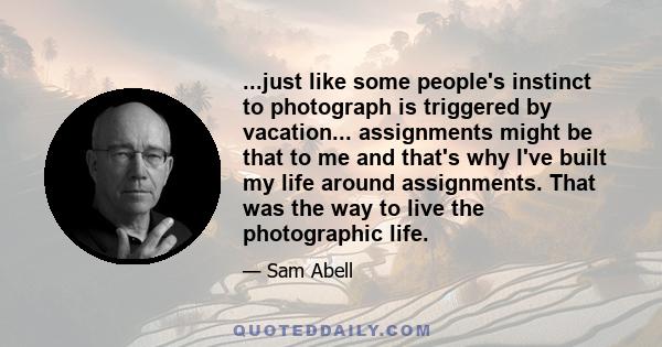 ...just like some people's instinct to photograph is triggered by vacation... assignments might be that to me and that's why I've built my life around assignments. That was the way to live the photographic life.