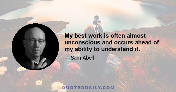 My best work is often almost unconscious and occurs ahead of my ability to understand it.