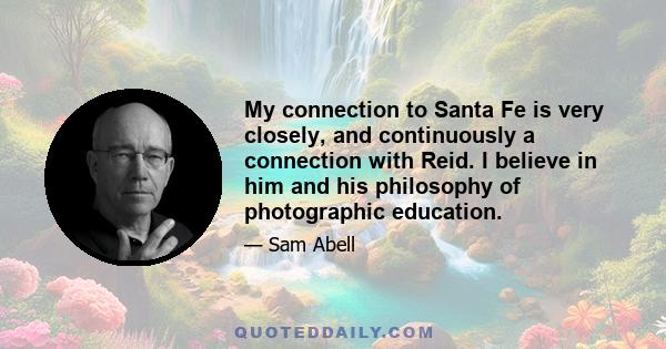 My connection to Santa Fe is very closely, and continuously a connection with Reid. I believe in him and his philosophy of photographic education.