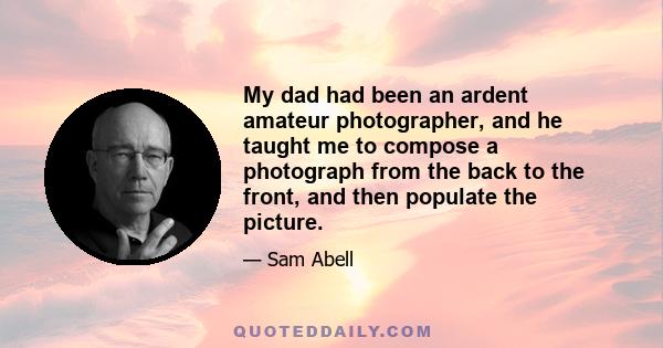 My dad had been an ardent amateur photographer, and he taught me to compose a photograph from the back to the front, and then populate the picture.