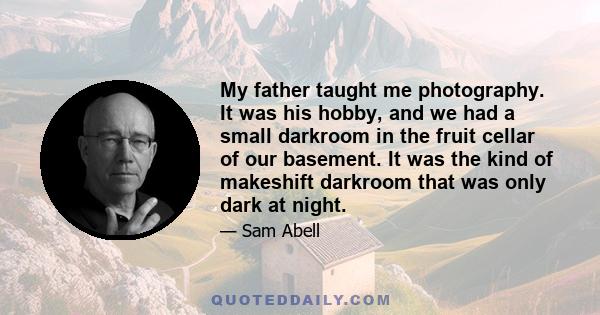 My father taught me photography. It was his hobby, and we had a small darkroom in the fruit cellar of our basement. It was the kind of makeshift darkroom that was only dark at night.