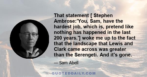 That statement [ Stephen Ambrose:'You, Sam, have the hardest job, which is, pretend like nothing has happened in the last 200 years.'] woke me up to the fact that the landscape that Lewis and Clark came across was