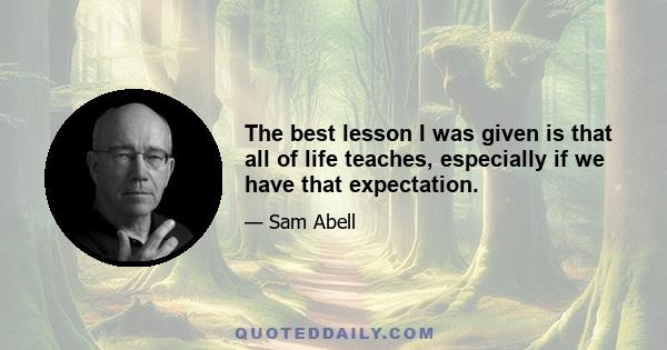 The best lesson I was given is that all of life teaches, especially if we have that expectation.