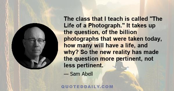 The class that I teach is called The Life of a Photograph. It takes up the question, of the billion photographs that were taken today, how many will have a life, and why? So the new reality has made the question more