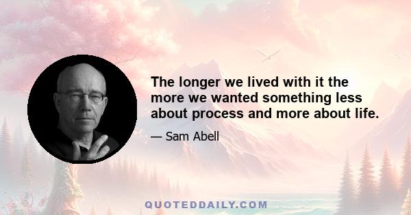 The longer we lived with it the more we wanted something less about process and more about life.