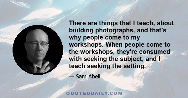 There are things that I teach, about building photographs, and that's why people come to my workshops. When people come to the workshops, they're consumed with seeking the subject, and I teach seeking the setting.