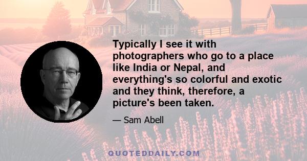 Typically I see it with photographers who go to a place like India or Nepal, and everything's so colorful and exotic and they think, therefore, a picture's been taken.