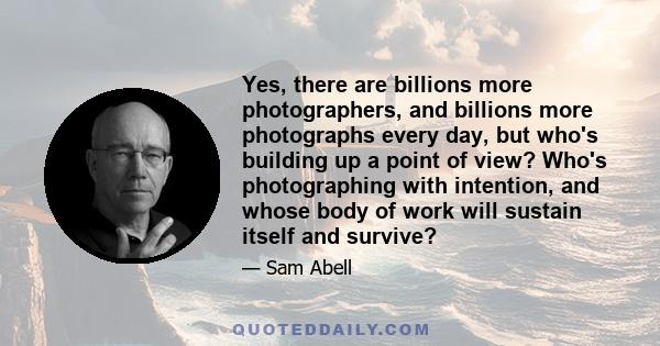 Yes, there are billions more photographers, and billions more photographs every day, but who's building up a point of view? Who's photographing with intention, and whose body of work will sustain itself and survive?