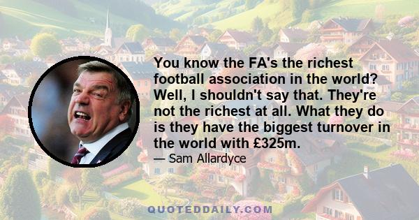 You know the FA's the richest football association in the world? Well, I shouldn't say that. They're not the richest at all. What they do is they have the biggest turnover in the world with £325m.